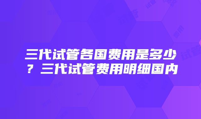 三代试管各国费用是多少？三代试管费用明细国内
