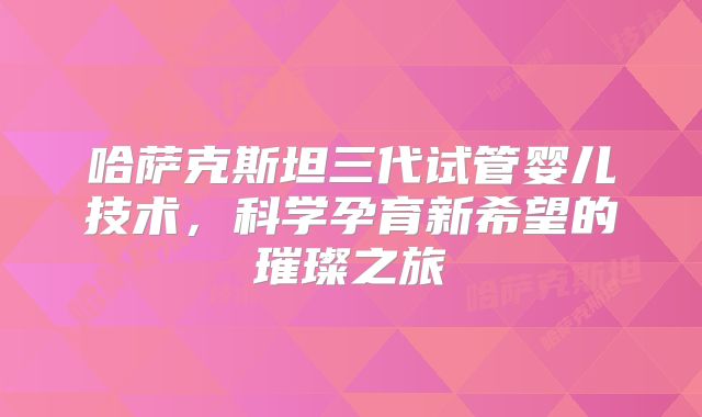 哈萨克斯坦三代试管婴儿技术，科学孕育新希望的璀璨之旅
