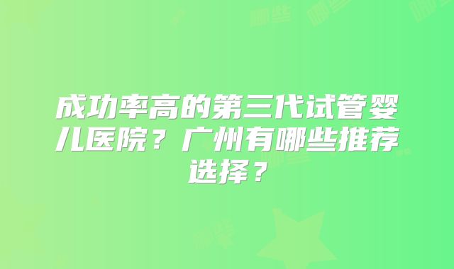 成功率高的第三代试管婴儿医院?广州有哪些推荐选择?
