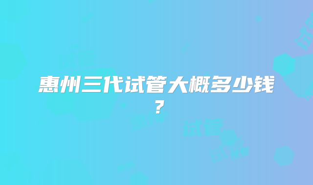 惠州三代试管大概多少钱？