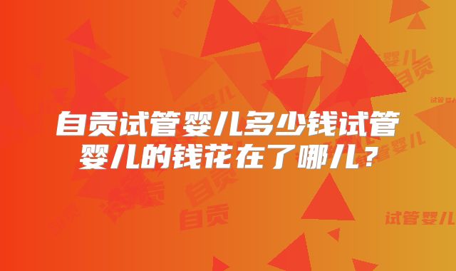 自贡试管婴儿多少钱试管婴儿的钱花在了哪儿？