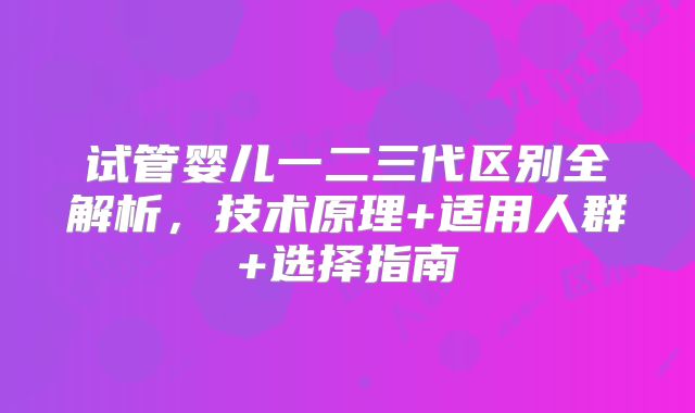试管婴儿一二三代区别全解析，技术原理+适用人群+选择指南