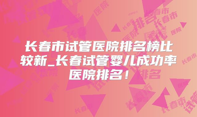 长春市试管医院排名榜比较新_长春试管婴儿成功率医院排名！