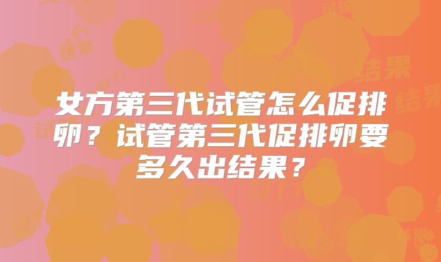 女方第三代试管怎么促排卵？试管第三代促排卵要多久出结果？