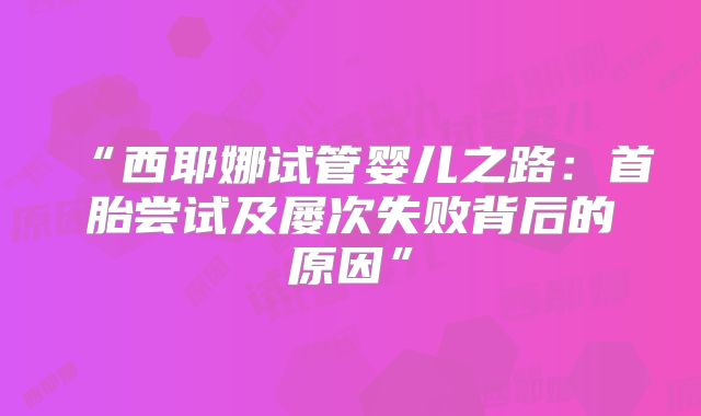 “西耶娜试管婴儿之路：首胎尝试及屡次失败背后的原因”