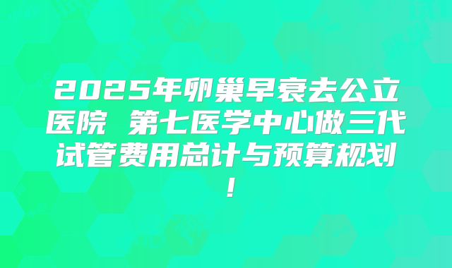 2025年卵巢早衰去公立医院 第七医学中心做三代试管费用总计与预算规划！