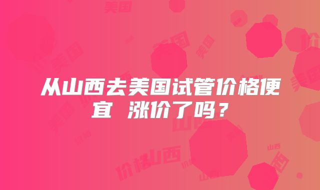 从山西去美国试管价格便宜 涨价了吗？