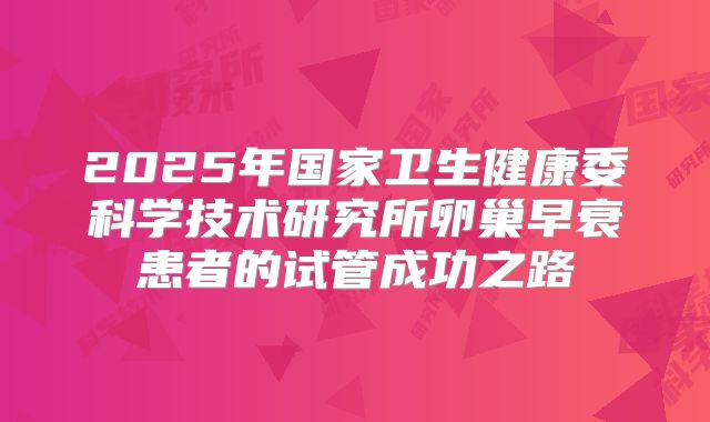 2025年国家卫生健康委科学技术研究所卵巢早衰患者的试管成功之路
