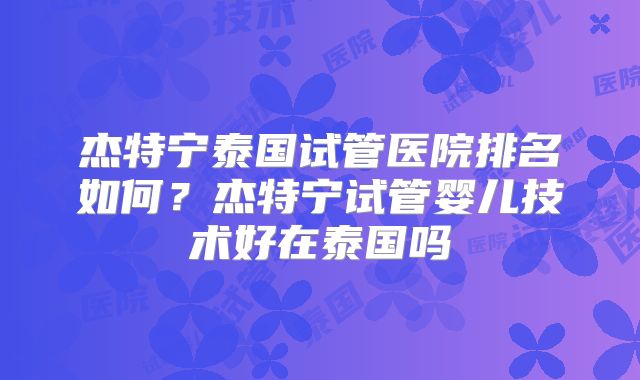 杰特宁泰国试管医院排名如何？杰特宁试管婴儿技术好在泰国吗