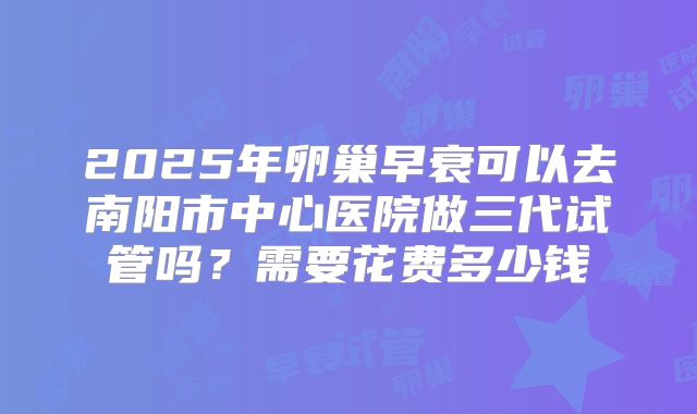 2025年卵巢早衰可以去南阳市中心医院做三代试管吗？需要花费多少钱
