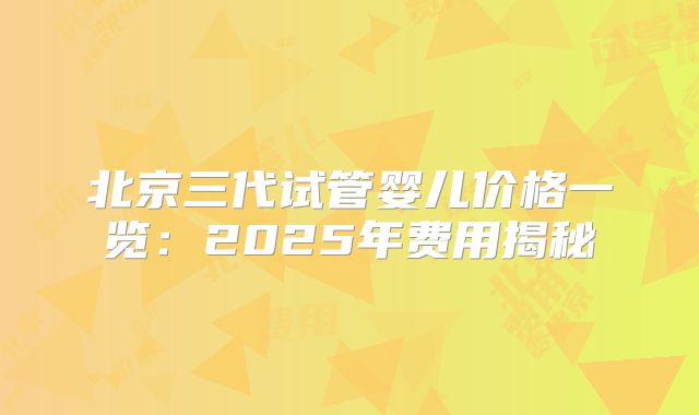 北京三代试管婴儿价格一览:2025年费用揭秘