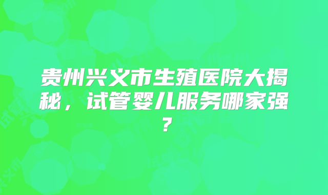 贵州兴义市生殖医院大揭秘,试管婴儿服务哪家强?