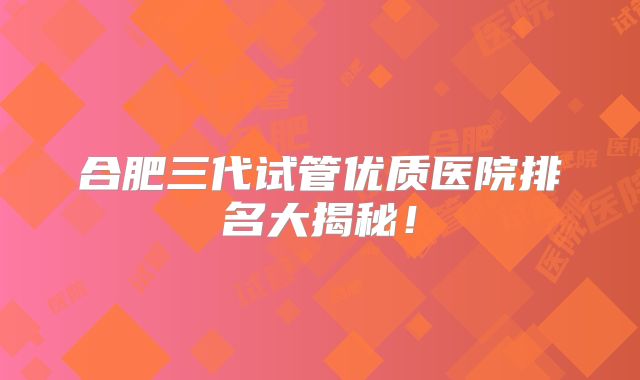 合肥三代试管优质医院排名大揭秘!