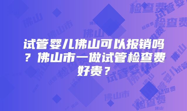 试管婴儿佛山可以报销吗?佛山市一做试管检查费好贵?