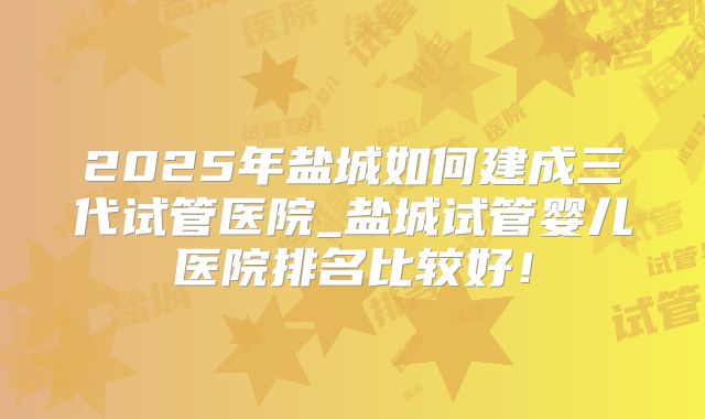 2025年盐城如何建成三代试管医院_盐城试管婴儿医院排名比较好！