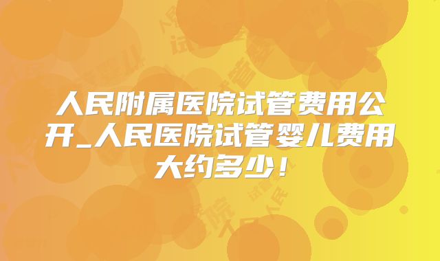 人民附属医院试管费用公开_人民医院试管婴儿费用大约多少!