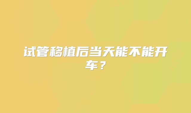 试管移植后当天能不能开车？