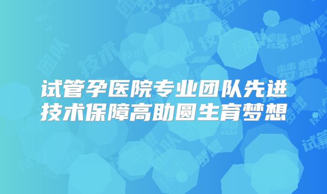 试管孕医院专业团队先进技术保障高助圆生育梦想