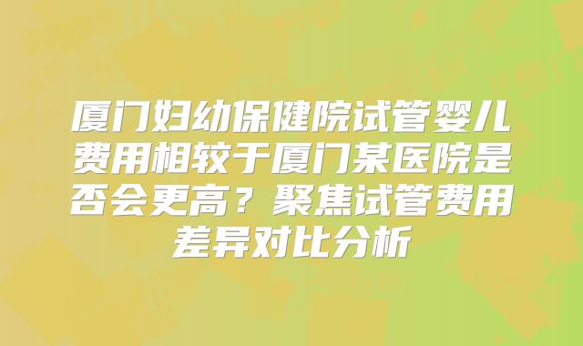 厦门妇幼保健院试管婴儿费用相较于厦门某医院是否会更高?聚焦试管费用差异对比分析