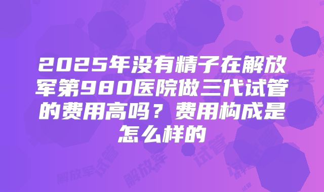 2025年没有精子在解放军第980医院做三代试管的费用高吗?费用构成是怎么样的