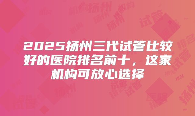 2025扬州三代试管比较好的医院排名前十，这家机构可放心选择