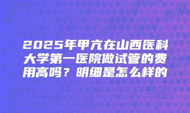 2025年甲亢在山西医科大学第一医院做试管的费用高吗？明细是怎么样的