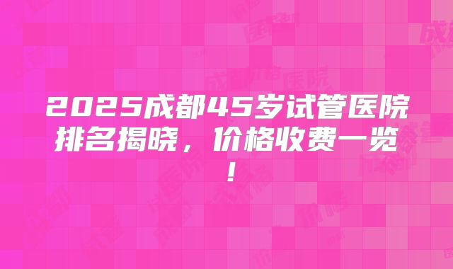 2025成都45岁试管医院排名揭晓,价格收费一览!
