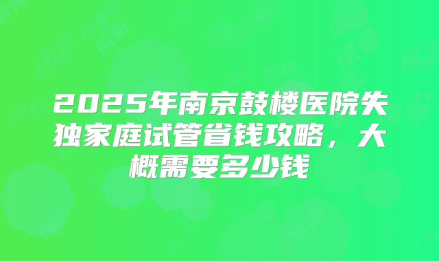 2025年南京鼓楼医院失独家庭试管省钱攻略,大概需要多少钱