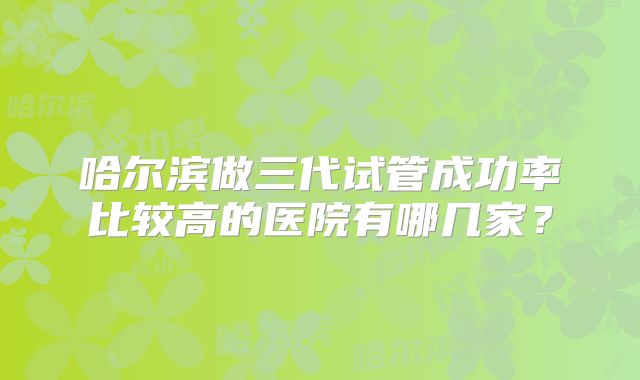 哈尔滨做三代试管成功率比较高的医院有哪几家?