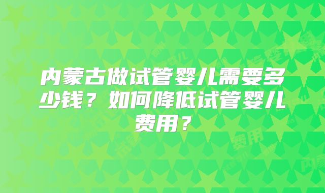 内蒙古做试管婴儿需要多少钱？如何降低试管婴儿费用？