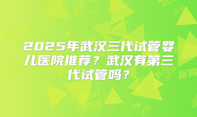 2025年武汉三代试管婴儿医院推荐?武汉有第三代试管吗?