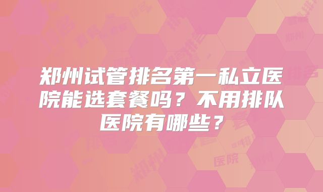 郑州试管排名第一私立医院能选套餐吗？不用排队医院有哪些？