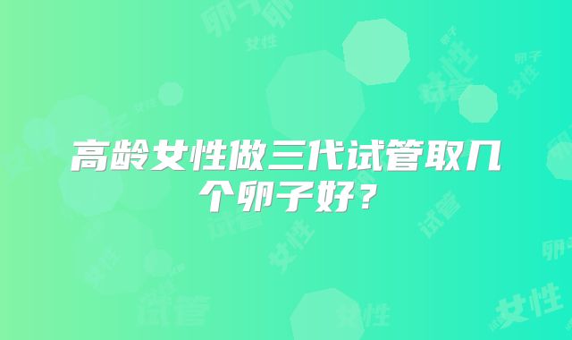 高龄女性做三代试管取几个卵子好？