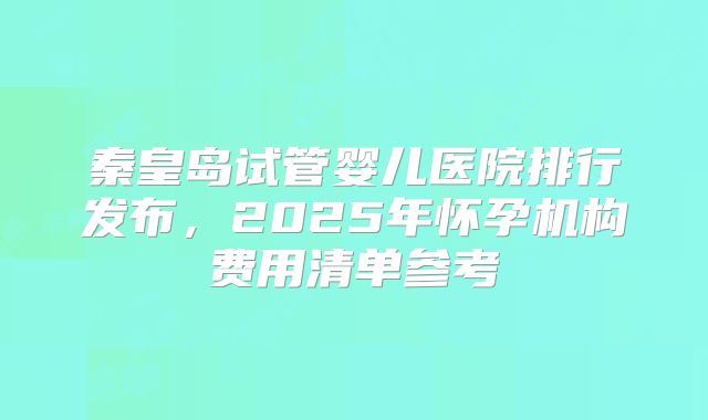 秦皇岛试管婴儿医院排行发布，2025年怀孕机构费用清单参考