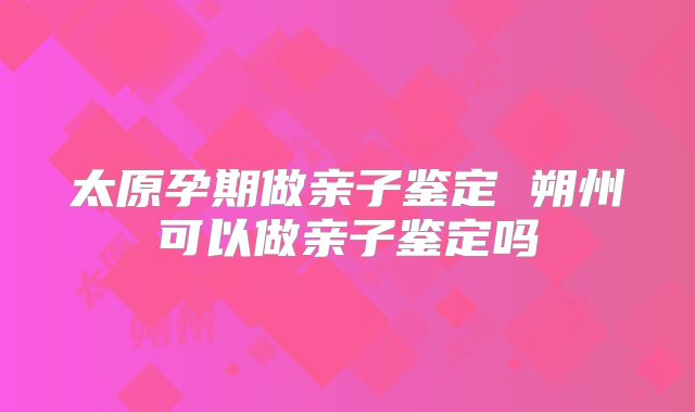 太原孕期做亲子鉴定 朔州可以做亲子鉴定吗