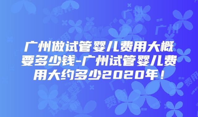 广州做试管婴儿费用大概要多少钱-广州试管婴儿费用大约多少2020年！