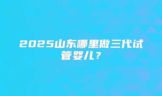 2025山东哪里做三代试管婴儿？