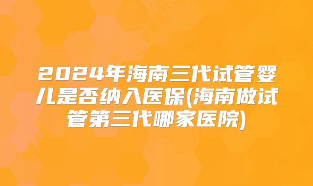 2024年海南三代试管婴儿是否纳入医保(海南做试管第三代哪家医院)