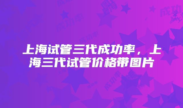 上海试管三代成功率,上海三代试管价格带图片