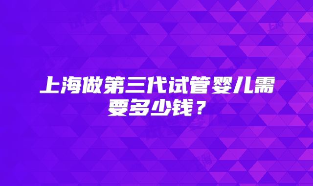 上海做第三代试管婴儿需要多少钱？