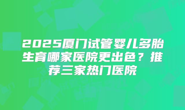 2025厦门试管婴儿多胎生育哪家医院更出色？推荐三家热门医院