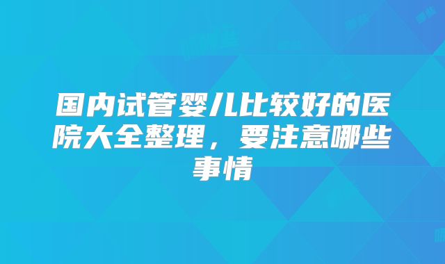 国内试管婴儿比较好的医院大全整理，要注意哪些事情