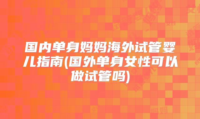 国内单身妈妈海外试管婴儿指南(国外单身女性可以做试管吗)