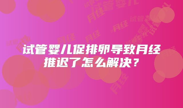 试管婴儿促排卵导致月经推迟了怎么解决？