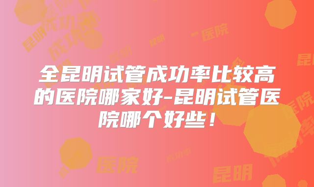 全昆明试管成功率比较高的医院哪家好-昆明试管医院哪个好些!