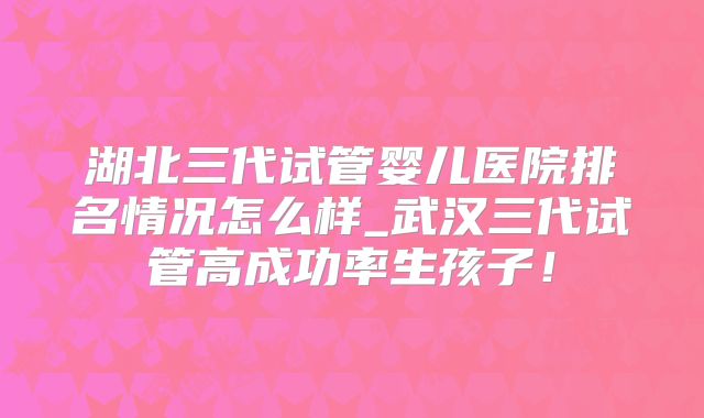 湖北三代试管婴儿医院排名情况怎么样_武汉三代试管高成功率生孩子！
