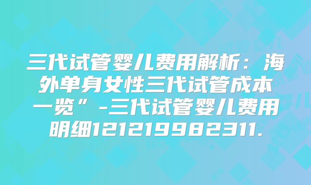三代试管婴儿费用解析:海外单身女性三代试管成本一览”-三代试管婴儿费用明细121219982311.