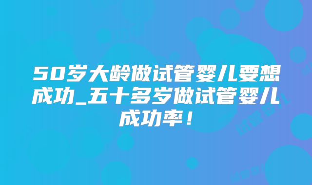 50岁大龄做试管婴儿要想成功_五十多岁做试管婴儿成功率！
