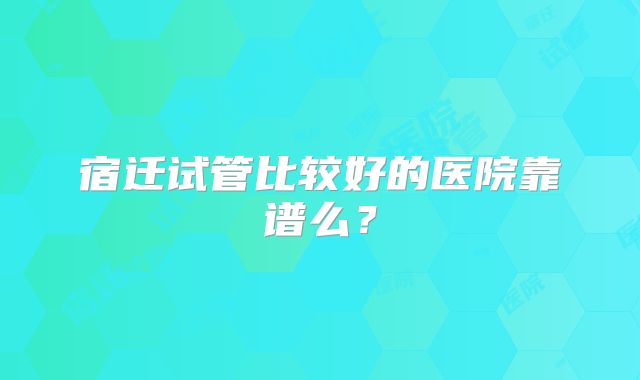 宿迁试管比较好的医院靠谱么？