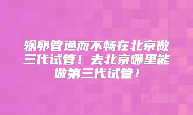 输卵管通而不畅在北京做三代试管！去北京哪里能做第三代试管！